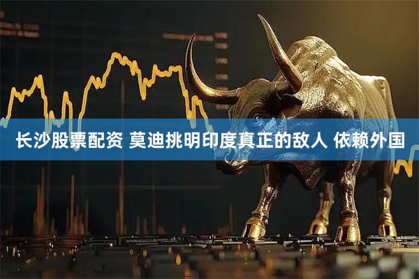 长沙股票配资 莫迪挑明印度真正的敌人 依赖外国