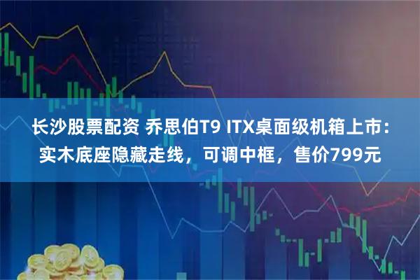 长沙股票配资 乔思伯T9 ITX桌面级机箱上市：实木底座隐藏走线，可调中框，售价799元
