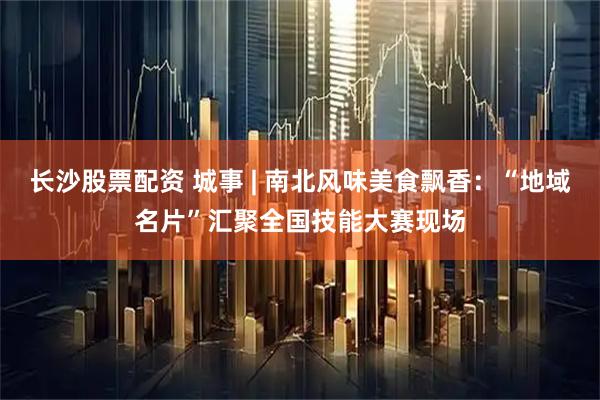长沙股票配资 城事 | 南北风味美食飘香：“地域名片”汇聚全国技能大赛现场