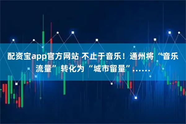 配资宝app官方网站 不止于音乐！通州将 “音乐流量” 转化为 “城市留量”……