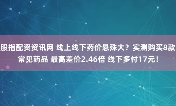 股指配资资讯网 线上线下药价悬殊大？实测购买8款常见药品 最高差价2.46倍 线下多付17元！