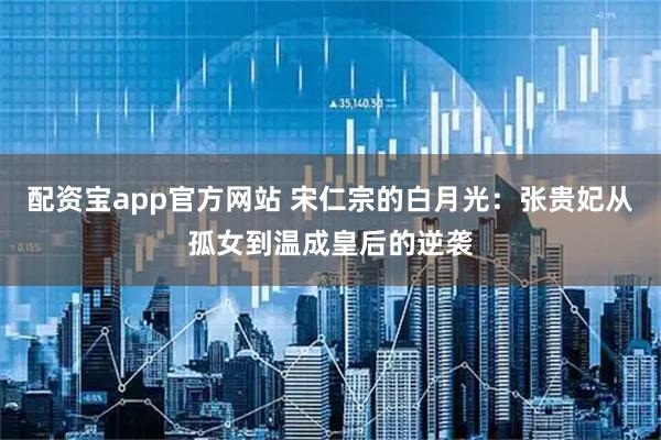 配资宝app官方网站 宋仁宗的白月光：张贵妃从孤女到温成皇后的逆袭