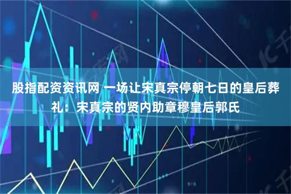 股指配资资讯网 一场让宋真宗停朝七日的皇后葬礼：宋真宗的贤内助章穆皇后郭氏