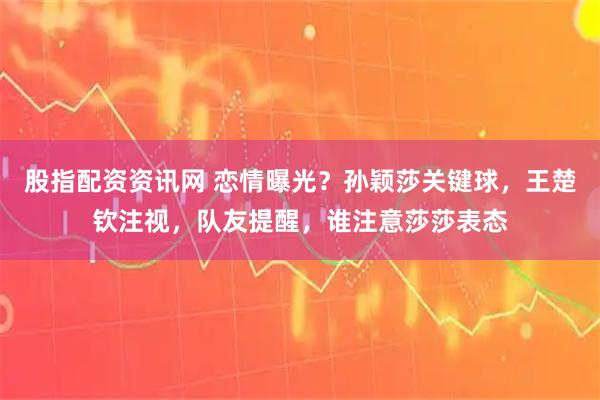 股指配资资讯网 恋情曝光？孙颖莎关键球，王楚钦注视，队友提醒，谁注意莎莎表态