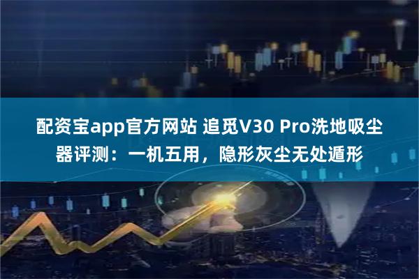 配资宝app官方网站 追觅V30 Pro洗地吸尘器评测：一机五用，隐形灰尘无处遁形