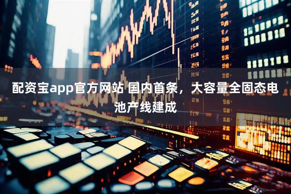 配资宝app官方网站 国内首条，大容量全固态电池产线建成