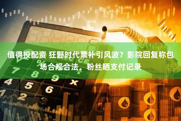 值得投配资 狂野时代票补引风波？影院回复称包场合规合法，粉丝晒支付记录