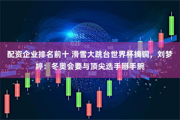 配资企业排名前十 滑雪大跳台世界杯摘铜，刘梦婷：冬奥会要与顶尖选手掰手腕