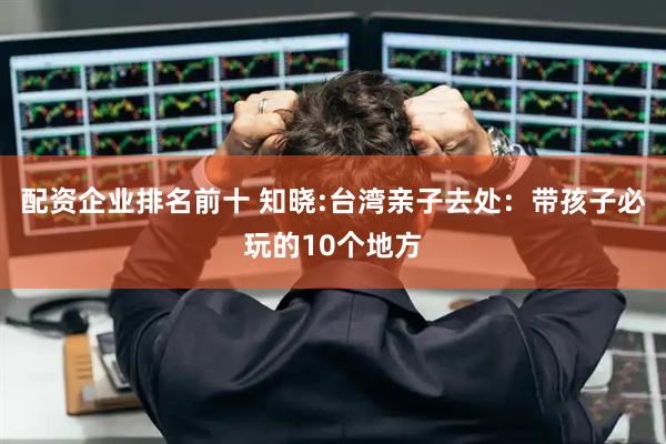 配资企业排名前十 知晓:台湾亲子去处：带孩子必玩的10个地方