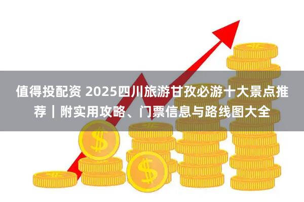 值得投配资 2025四川旅游甘孜必游十大景点推荐｜附实用攻略、门票信息与路线图大全