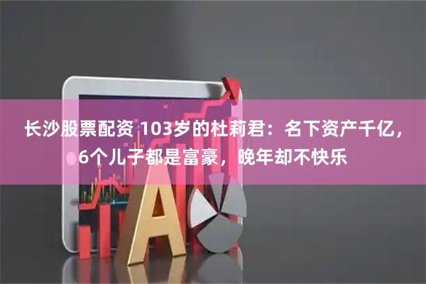 长沙股票配资 103岁的杜莉君：名下资产千亿，6个儿子都是富豪，晚年却不快乐