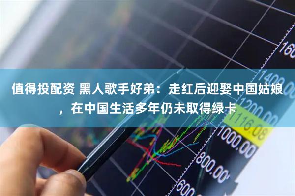 值得投配资 黑人歌手好弟：走红后迎娶中国姑娘，在中国生活多年仍未取得绿卡
