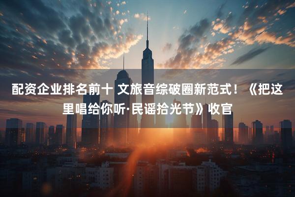 配资企业排名前十 文旅音综破圈新范式！《把这里唱给你听·民谣拾光节》收官