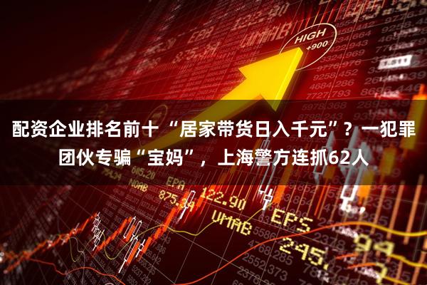配资企业排名前十 “居家带货日入千元”？一犯罪团伙专骗“宝妈”，上海警方连抓62人