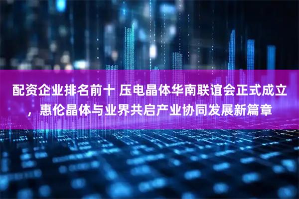 配资企业排名前十 压电晶体华南联谊会正式成立，惠伦晶体与业界共启产业协同发展新篇章