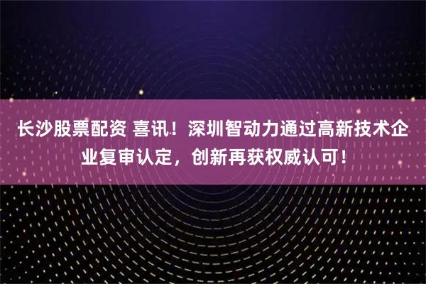 长沙股票配资 喜讯！深圳智动力通过高新技术企业复审认定，创新再获权威认可！
