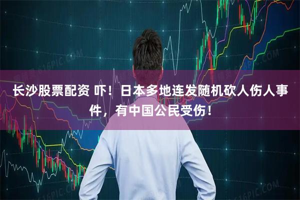 长沙股票配资 吓！日本多地连发随机砍人伤人事件，有中国公民受伤！