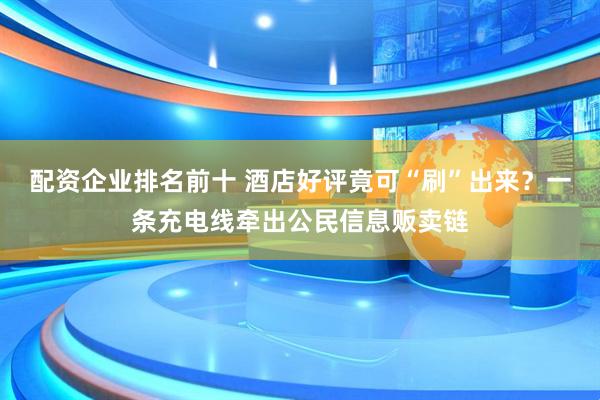 配资企业排名前十 酒店好评竟可“刷”出来？一条充电线牵出公民信息贩卖链