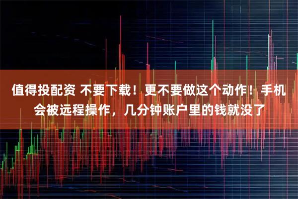 值得投配资 不要下载！更不要做这个动作！手机会被远程操作，几分钟账户里的钱就没了