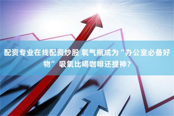 配资专业在线配资炒股 氧气瓶成为“办公室必备好物” 吸氧比喝咖啡还提神？
