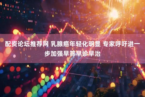 配资论坛推荐网 乳腺癌年轻化明显 专家呼吁进一步加强早筛早诊早治