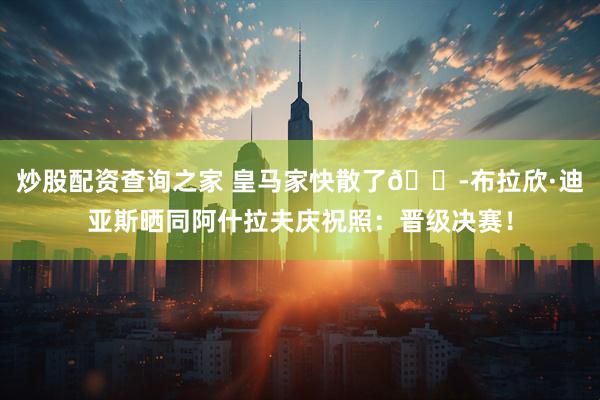 炒股配资查询之家 皇马家快散了😭布拉欣·迪亚斯晒同阿什拉夫庆祝照：晋级决赛！
