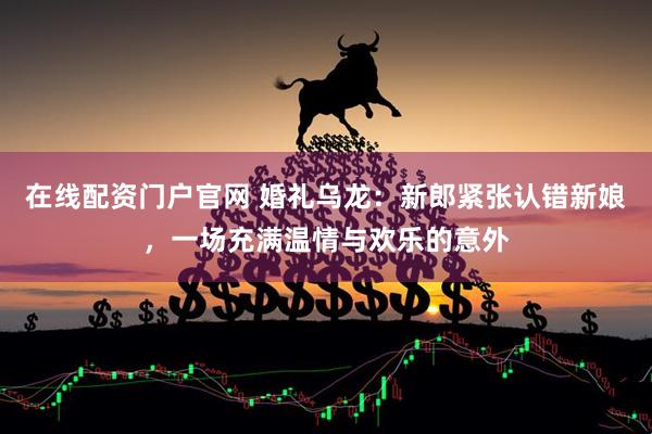 在线配资门户官网 婚礼乌龙：新郎紧张认错新娘，一场充满温情与欢乐的意外