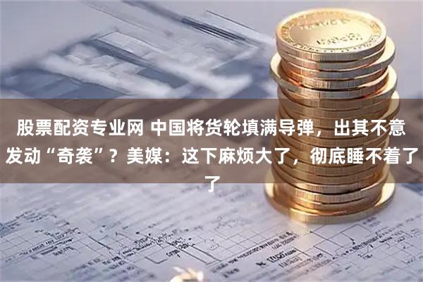 股票配资专业网 中国将货轮填满导弹，出其不意发动“奇袭”？美媒：这下麻烦大了，彻底睡不着了