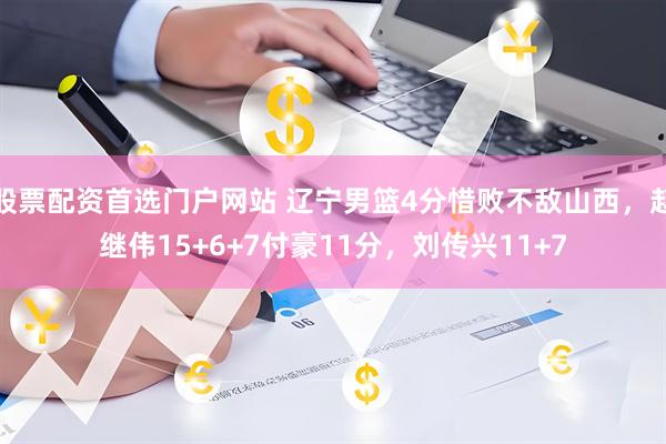 股票配资首选门户网站 辽宁男篮4分惜败不敌山西，赵继伟15+6+7付豪11分，刘传兴11+7