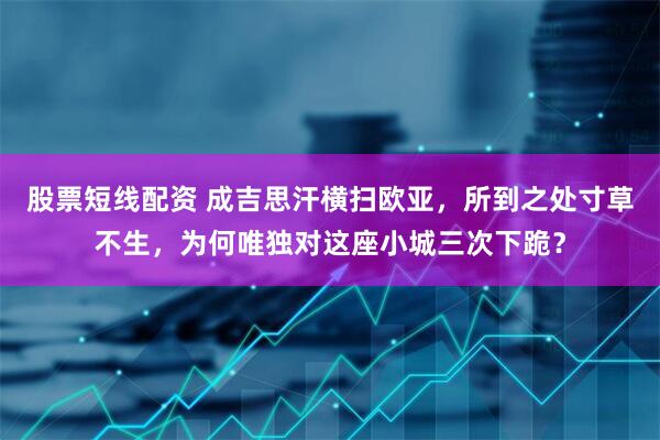 股票短线配资 成吉思汗横扫欧亚，所到之处寸草不生，为何唯独对这座小城三次下跪？