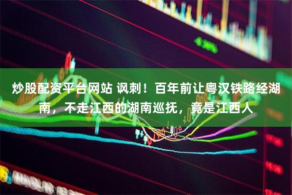 炒股配资平台网站 讽刺！百年前让粤汉铁路经湖南，不走江西的湖南巡抚，竟是江西人