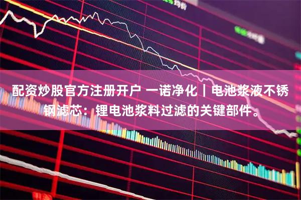 配资炒股官方注册开户 一诺净化｜电池浆液不锈钢滤芯：锂电池浆料过滤的关键部件。