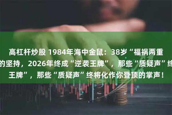 高杠杆炒股 1984年海中金鼠：38岁“福祸两重天”！被“亲友否定”的坚持，2026年终成“逆袭王牌”，那些“质疑声”终将化作你登顶的掌声！