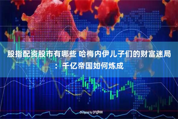 股指配资股市有哪些 哈梅内伊儿子们的财富迷局：千亿帝国如何炼成