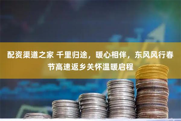 配资渠道之家 千里归途，暖心相伴，东风风行春节高速返乡关怀温暖启程