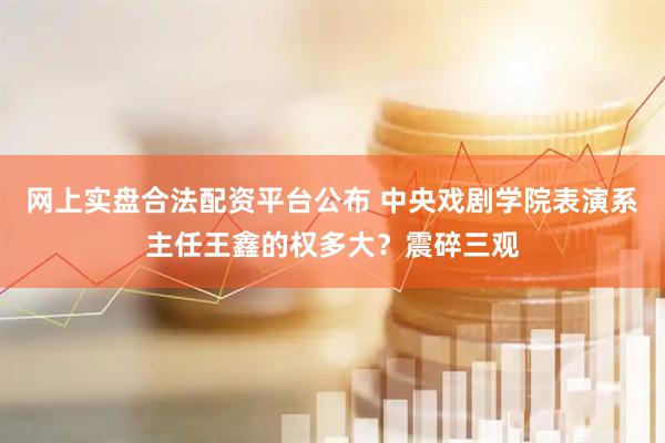 网上实盘合法配资平台公布 中央戏剧学院表演系主任王鑫的权多大？震碎三观