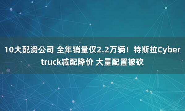 10大配资公司 全年销量仅2.2万辆！特斯拉Cybertruck减配降价 大量配置被砍