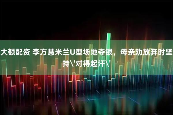 大额配资 李方慧米兰U型场地夺银，母亲劝放弃时坚持'对得起汗'