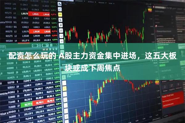 配资怎么玩的 A股主力资金集中进场，这五大板块或成下周焦点