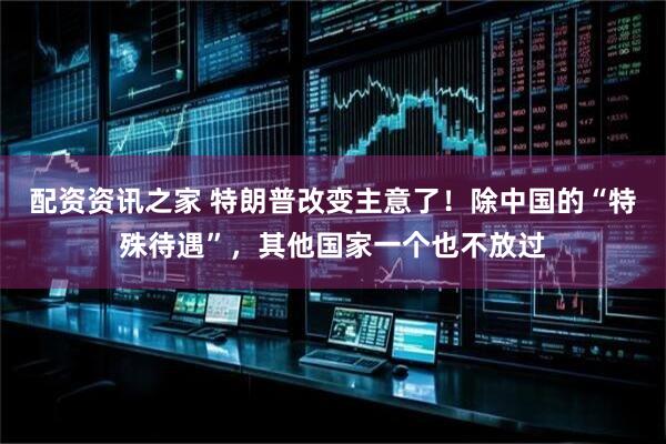 配资资讯之家 特朗普改变主意了！除中国的“特殊待遇”，其他国家一个也不放过