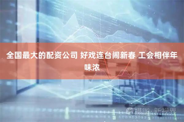 全国最大的配资公司 好戏连台闹新春 工会相伴年味浓