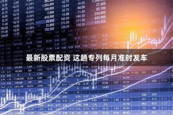 最新股票配资 这趟专列每月准时发车