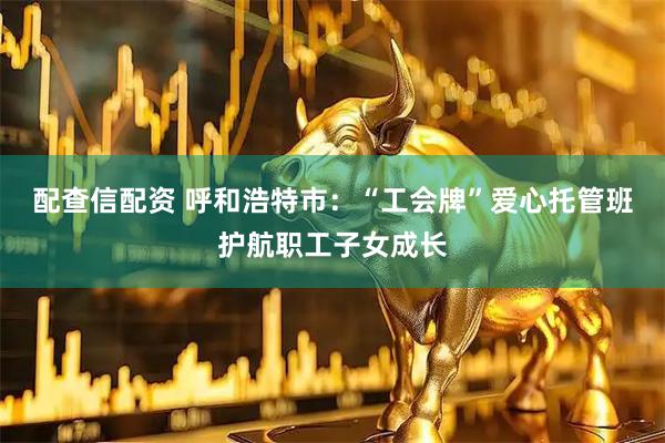 配查信配资 呼和浩特市：“工会牌”爱心托管班护航职工子女成长