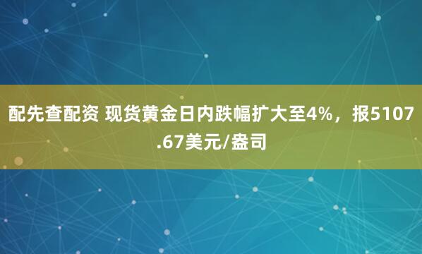 配先查配资 现货黄金日内跌幅扩大至4%，报5107.67美元/盎司
