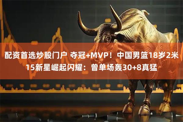 配资首选炒股门户 夺冠+MVP！中国男篮18岁2米15新星崛起闪耀：曾单场轰30+8真猛