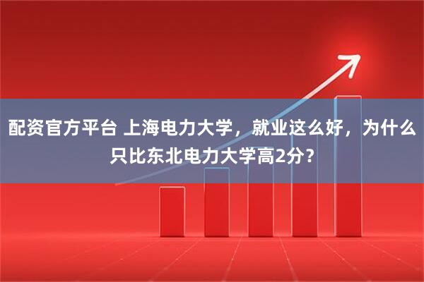 配资官方平台 上海电力大学，就业这么好，为什么只比东北电力大学高2分？