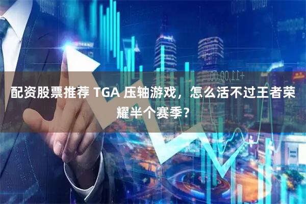 配资股票推荐 TGA 压轴游戏，怎么活不过王者荣耀半个赛季？