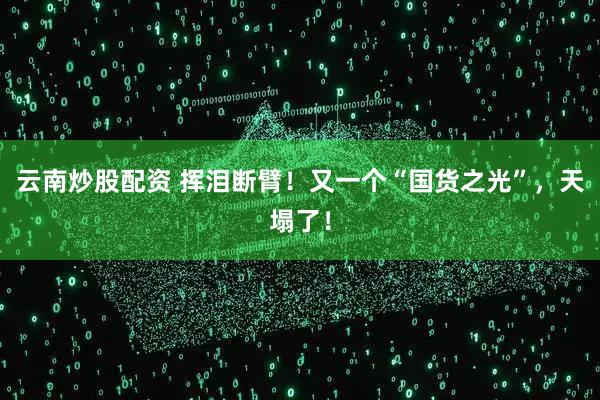 云南炒股配资 挥泪断臂！又一个“国货之光”，天塌了！