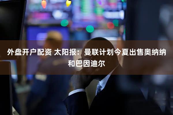 外盘开户配资 太阳报：曼联计划今夏出售奥纳纳和巴因迪尔