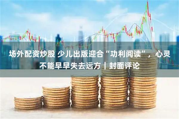 场外配资炒股 少儿出版迎合“功利阅读”，心灵不能早早失去远方｜封面评论